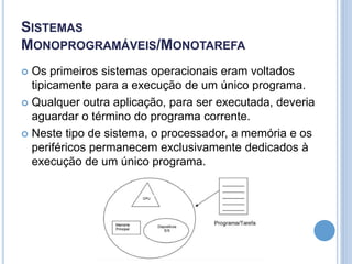 SISTEMAS
MONOPROGRAMÁVEIS/MONOTAREFA
 Os primeiros sistemas operacionais eram voltados
tipicamente para a execução de um único programa.
 Qualquer outra aplicação, para ser executada, deveria
aguardar o término do programa corrente.
 Neste tipo de sistema, o processador, a memória e os
periféricos permanecem exclusivamente dedicados à
execução de um único programa.
 
