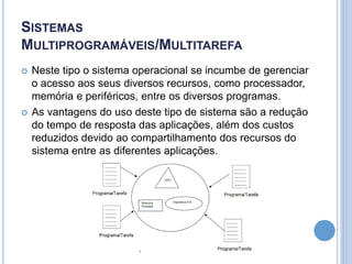 SISTEMAS
MULTIPROGRAMÁVEIS/MULTITAREFA
 Neste tipo o sistema operacional se incumbe de gerenciar
o acesso aos seus diversos recursos, como processador,
memória e periféricos, entre os diversos programas.
 As vantagens do uso deste tipo de sistema são a redução
do tempo de resposta das aplicações, além dos custos
reduzidos devido ao compartilhamento dos recursos do
sistema entre as diferentes aplicações.
 