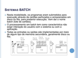 SISTEMAS BATCH
 Nesta modalidade, os programas eram submetidos para
execução através de cartões perfurados e armazenados em
disco ou fita, para posterior execução. Vem daí o nome
batch (lote de cartões).
 O processamento em batch tem como característica não
exigir interação do usuário com o sistema ou com a
aplicação.
 Todas as entradas ou saídas são implementadas por meio
de algum tipo de memória secundária, geralmente disco ou
fita.
 