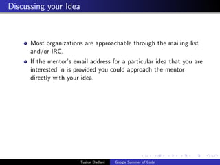 Discussing your Idea

Most organizations are approachable through the mailing list
and/or IRC.
If the mentor’s email address for a particular idea that you are
interested in is provided you could approach the mentor
directly with your idea.

Tushar Dadlani

Google Summer of Code

 