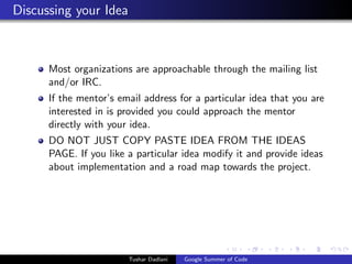 Discussing your Idea

Most organizations are approachable through the mailing list
and/or IRC.
If the mentor’s email address for a particular idea that you are
interested in is provided you could approach the mentor
directly with your idea.
DO NOT JUST COPY PASTE IDEA FROM THE IDEAS
PAGE. If you like a particular idea modify it and provide ideas
about implementation and a road map towards the project.

Tushar Dadlani

Google Summer of Code

 