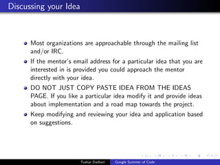 Discussing your Idea

Most organizations are approachable through the mailing list
and/or IRC.
If the mentor’s email address for a particular idea that you are
interested in is provided you could approach the mentor
directly with your idea.
DO NOT JUST COPY PASTE IDEA FROM THE IDEAS
PAGE. If you like a particular idea modify it and provide ideas
about implementation and a road map towards the project.
Keep modifying and reviewing your idea and application based
on suggestions.

Tushar Dadlani

Google Summer of Code

 