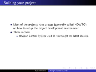 Building your project

Most of the projects have a page (generally called HOWTO)
on how to setup the project development environment.
These include
Revision Control System Used or How to get the latest sources.

Tushar Dadlani

Google Summer of Code

 