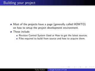 Building your project

Most of the projects have a page (generally called HOWTO)
on how to setup the project development environment.
These include
Revision Control System Used or How to get the latest sources.
Files required to build from source and how to acquire them.

Tushar Dadlani

Google Summer of Code

 