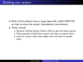 Building your project

Most of the projects have a page (generally called HOWTO)
on how to setup the project development environment.
These include
Revision Control System Used or How to get the latest sources.
Files required to build from source and how to acquire them.
Links to various issues that might arise and how to resolve
them.

Tushar Dadlani

Google Summer of Code

 