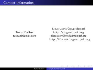 Contact Information

Tushar Dadlani
tush726@gmail.com

Tushar Dadlani

Linux User’s Group Manipal
http://lugmanipal.org
discussion@lists.lugmanipal.org
http://forums.lugmanipal.org

Google Summer of Code

 
