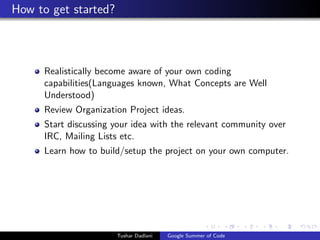 How to get started?

Realistically become aware of your own coding
capabilities(Languages known, What Concepts are Well
Understood)
Review Organization Project ideas.
Start discussing your idea with the relevant community over
IRC, Mailing Lists etc.
Learn how to build/setup the project on your own computer.

Tushar Dadlani

Google Summer of Code

 