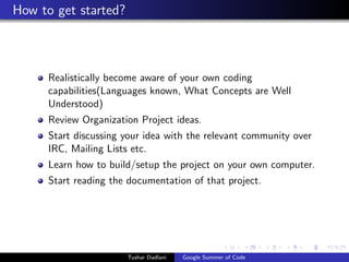 How to get started?

Realistically become aware of your own coding
capabilities(Languages known, What Concepts are Well
Understood)
Review Organization Project ideas.
Start discussing your idea with the relevant community over
IRC, Mailing Lists etc.
Learn how to build/setup the project on your own computer.
Start reading the documentation of that project.

Tushar Dadlani

Google Summer of Code

 