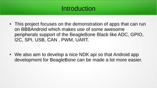 Introduction
● This project focuses on the demonstration of apps that can run
on BBBAndroid which makes use of some awesome
peripherals support of the BeagleBone Black like ADC, GPIO,
I2C, SPI, USB, CAN , PWM, UART.
● We also aim to develop a nice NDK api so that Android app
development for BeagleBone can be made a lot more easier.
 