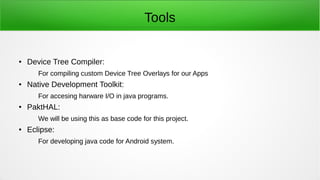 Tools
● Device Tree Compiler:
For compiling custom Device Tree Overlays for our Apps
● Native Development Toolkit:
For accesing harware I/O in java programs.
● PaktHAL:
We will be using this as base code for this project.
● Eclipse:
For developing java code for Android system.
 