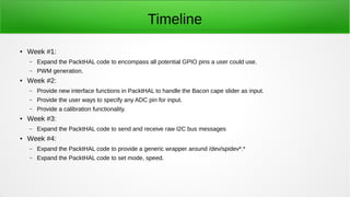 Timeline
● Week #1:
– Expand the PacktHAL code to encompass all potential GPIO pins a user could use.
– PWM generation.
● Week #2:
– Provide new interface functions in PacktHAL to handle the Bacon cape slider as input.
– Provide the user ways to specify any ADC pin for input.
– Provide a calibration functionality.
● Week #3:
– Expand the PacktHAL code to send and receive raw I2C bus messages
● Week #4:
– Expand the PacktHAL code to provide a generic wrapper around /dev/spidev*.*
– Expand the PacktHAL code to set mode, speed.
 