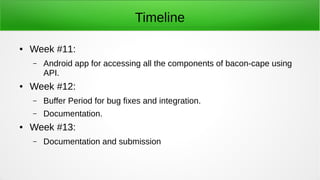 Timeline
● Week #11:
– Android app for accessing all the components of bacon-cape using
API.
● Week #12:
– Buffer Period for bug fixes and integration.
– Documentation.
● Week #13:
– Documentation and submission
 