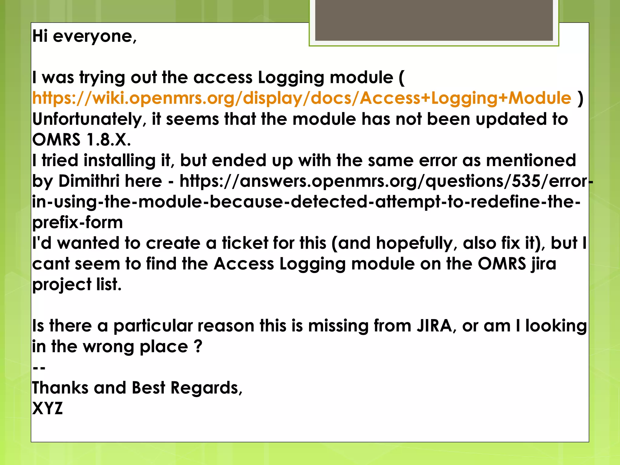 Hi everyone,

I was trying out the access Logging module ( 
https://wiki.openmrs.org/display/docs/Access+Logging+Module )
Unfortunately, it seems that the module has not been updated to
OMRS 1.8.X.
I tried installing it, but ended up with the same error as mentioned
by Dimithri here - https://answers.openmrs.org/questions/535/error-
in-using-the-module-because-detected-attempt-to-redefine-the-
prefix-form 
I'd wanted to create a ticket for this (and hopefully, also fix it), but I
cant seem to find the Access Logging module on the OMRS jira
project list.

Is there a particular reason this is missing from JIRA, or am I looking
in the wrong place ?
-- 
Thanks and Best Regards,
XYZ
 