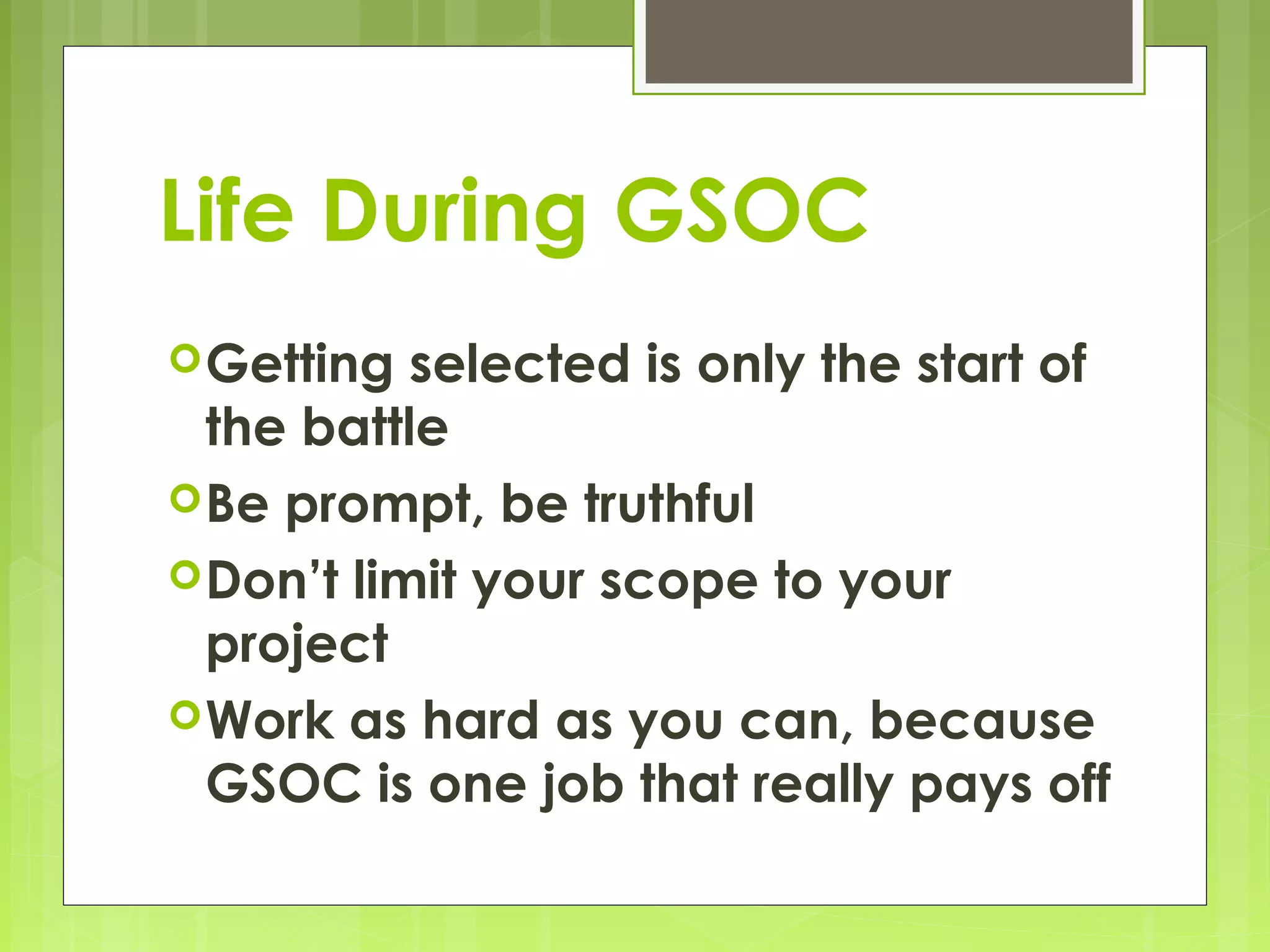 Life During GSOC
 Getting  selected is only the start of
  the battle
 Be prompt, be truthful
 Don’t limit your scope to your
  project
 Work as hard as you can, because
  GSOC is one job that really pays off
 