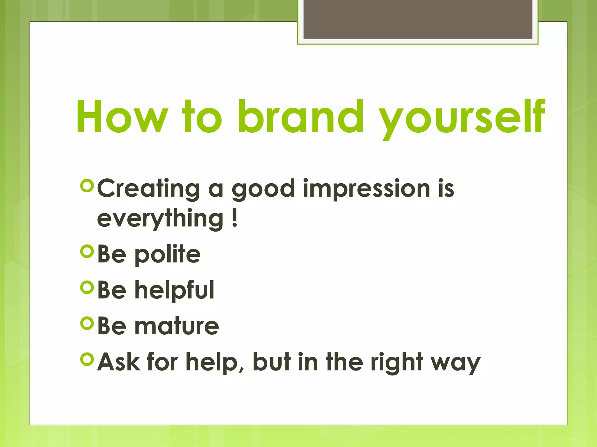 How to brand yourself
 Creating  a good impression is
  everything !
 Be polite
 Be helpful
 Be mature
 Ask for help, but in the right way
 