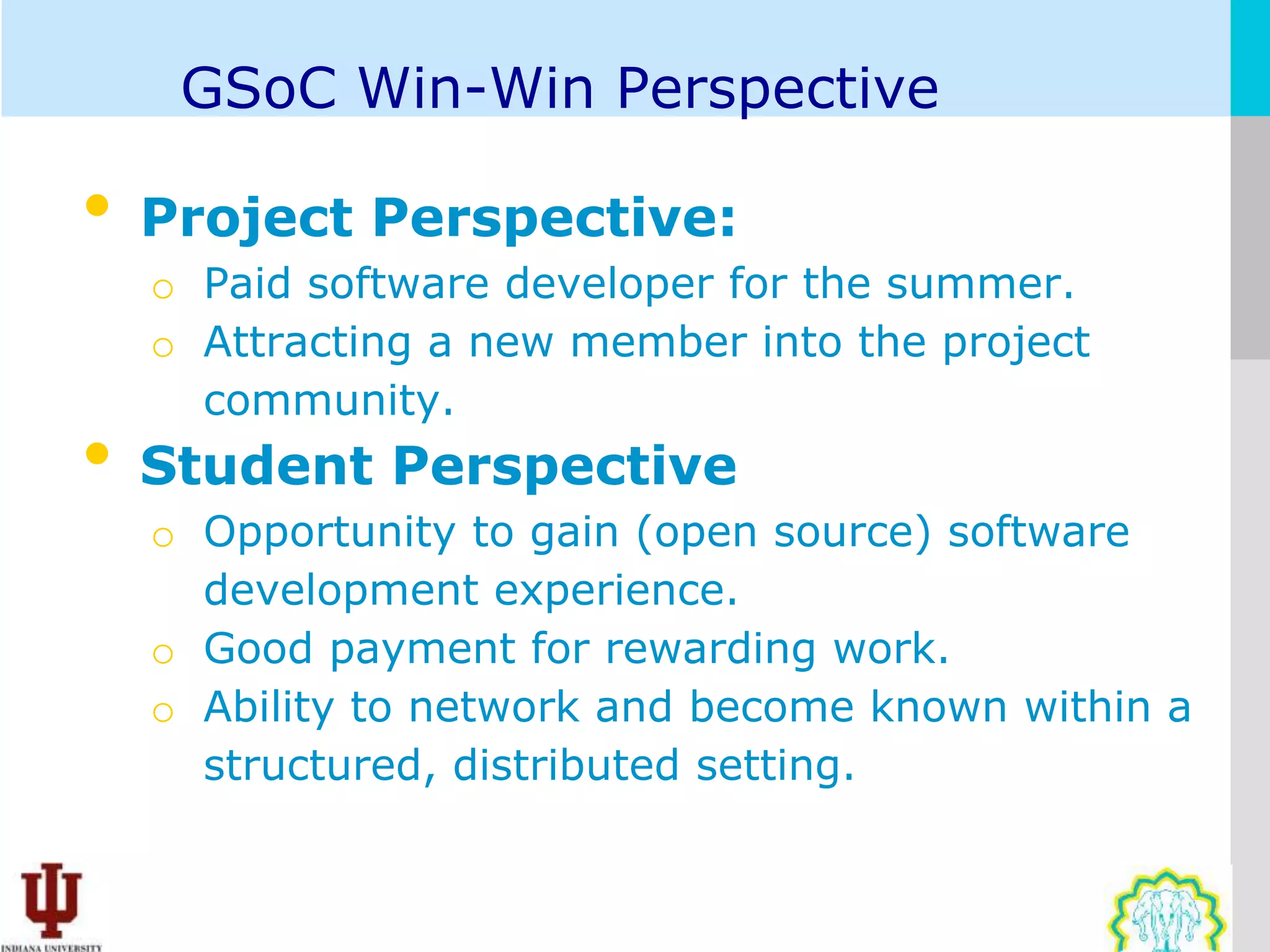 GSoC Win-Win Perspective

•   Project Perspective:
    o Paid software developer for the summer.
    o Attracting a new member into the project
      community.
•   Student Perspective
    o Opportunity to gain (open source) software
      development experience.
    o Good payment for rewarding work.
    o Ability to network and become known within a
      structured, distributed setting.
 
