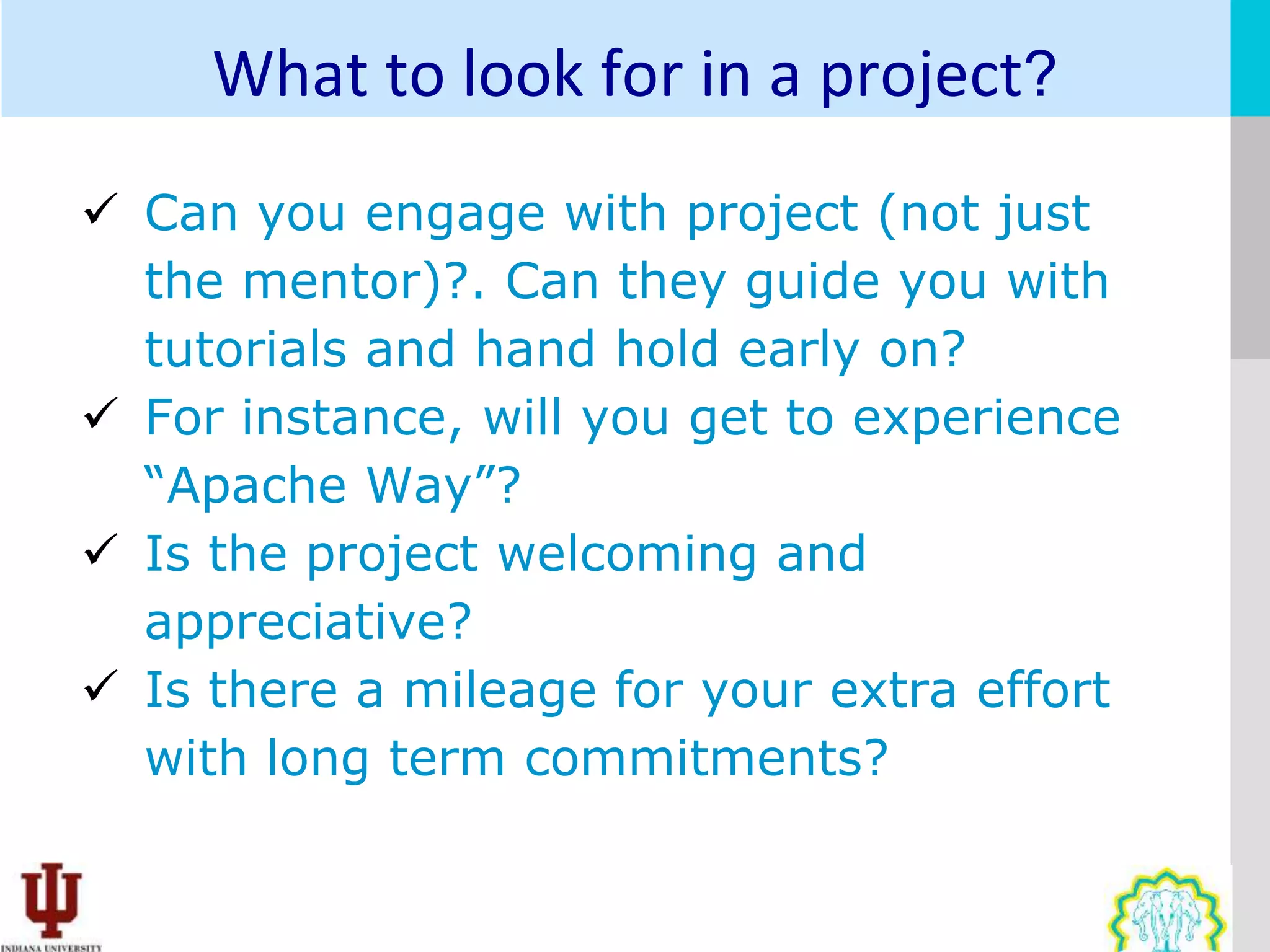 What to look for in a project?
 Can you engage with project (not just
  the mentor)?. Can they guide you with
  tutorials and hand hold early on?
 For instance, will you get to experience
  “Apache Way”?
 Is the project welcoming and
  appreciative?
 Is there a mileage for your extra effort
  with long term commitments?
 