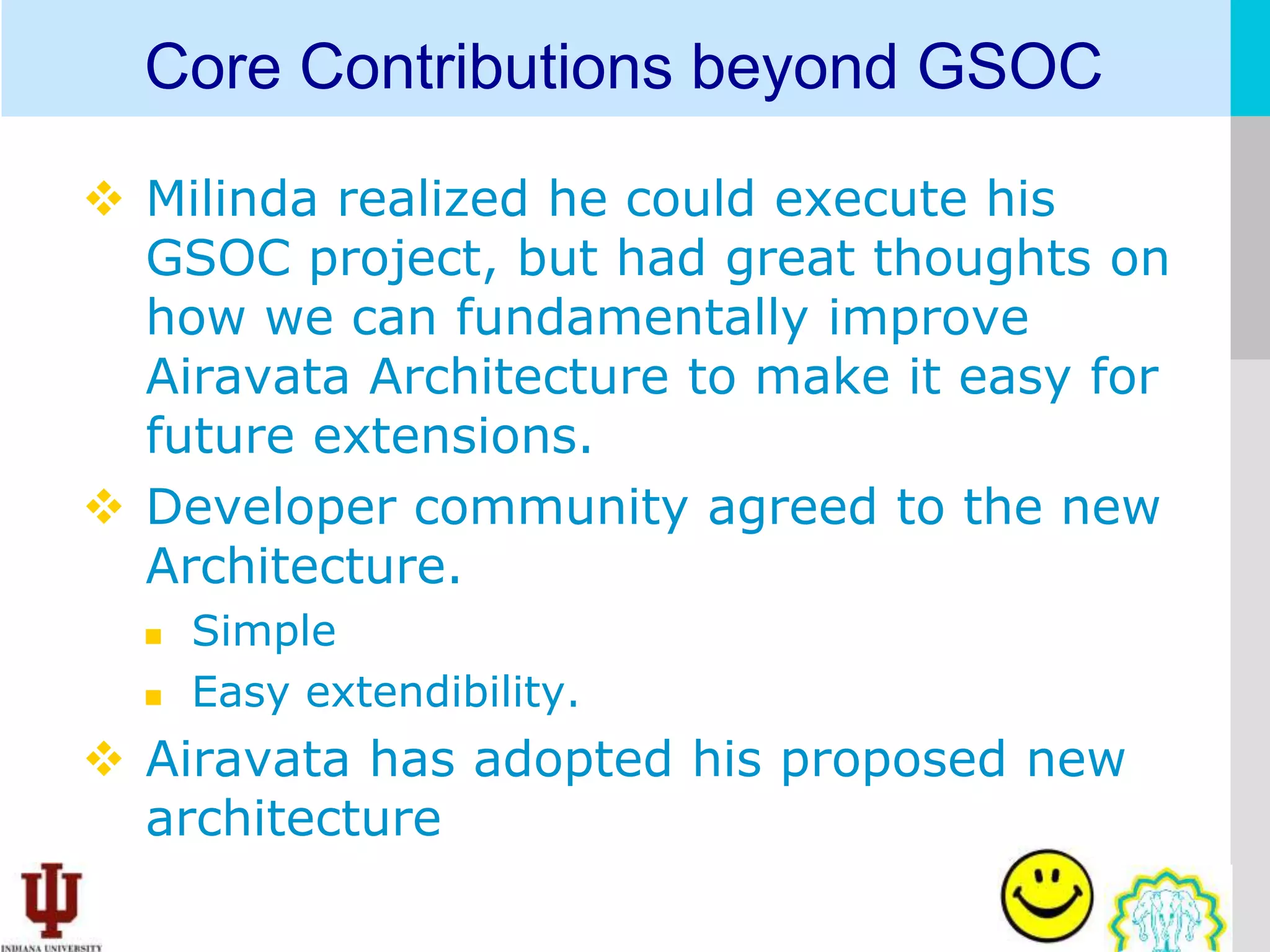 Core Contributions beyond GSOC

 Milinda realized he could execute his
  GSOC project, but had great thoughts on
  how we can fundamentally improve
  Airavata Architecture to make it easy for
  future extensions.
 Developer community agreed to the new
  Architecture.
     Simple
     Easy extendibility.
 Airavata has adopted his proposed new
  architecture
 