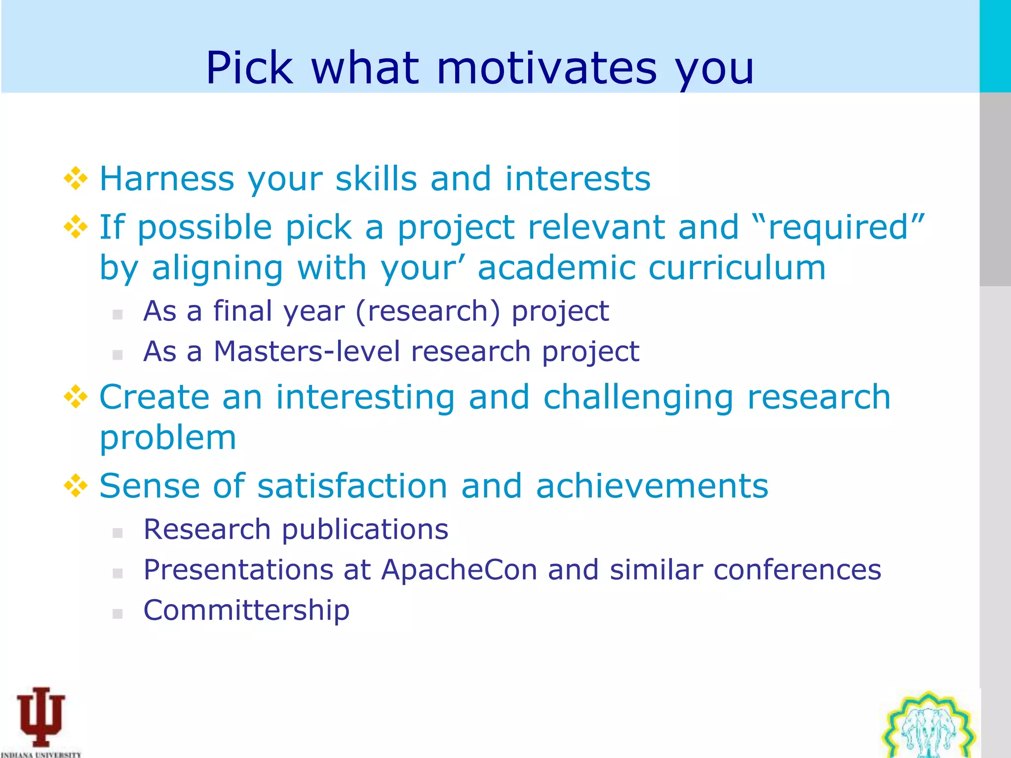 Pick what motivates you

 Harness your skills and interests
 If possible pick a project relevant and “required”
  by aligning with your’ academic curriculum
      As a final year (research) project
      As a Masters-level research project
 Create an interesting and challenging research
  problem
 Sense of satisfaction and achievements
      Research publications
      Presentations at ApacheCon and similar conferences
      Committership
 