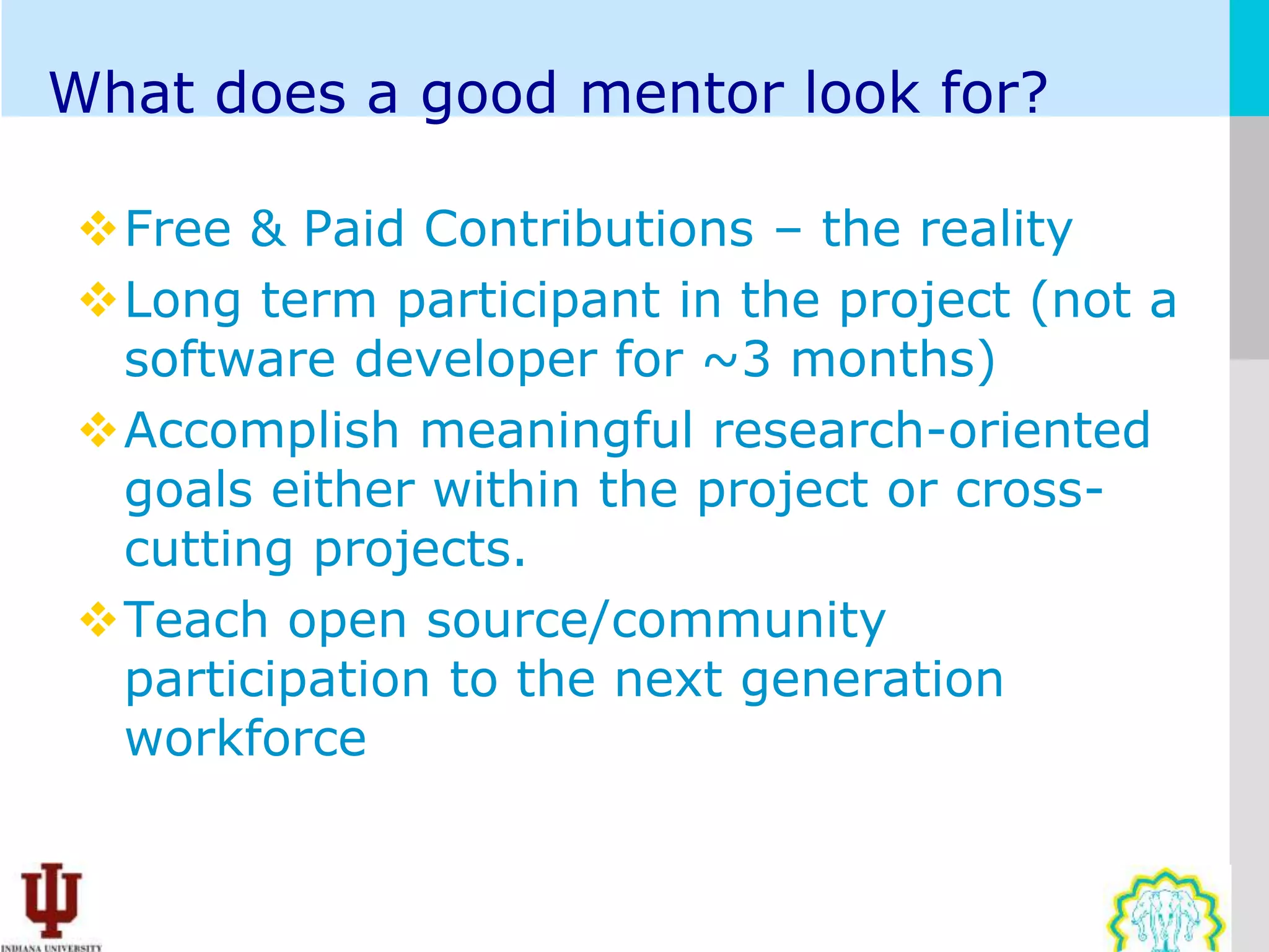 What does a good mentor look for?

Free & Paid Contributions – the reality
Long term participant in the project (not a
 software developer for ~3 months)
Accomplish meaningful research-oriented
 goals either within the project or cross-
 cutting projects.
Teach open source/community
 participation to the next generation
 workforce
 