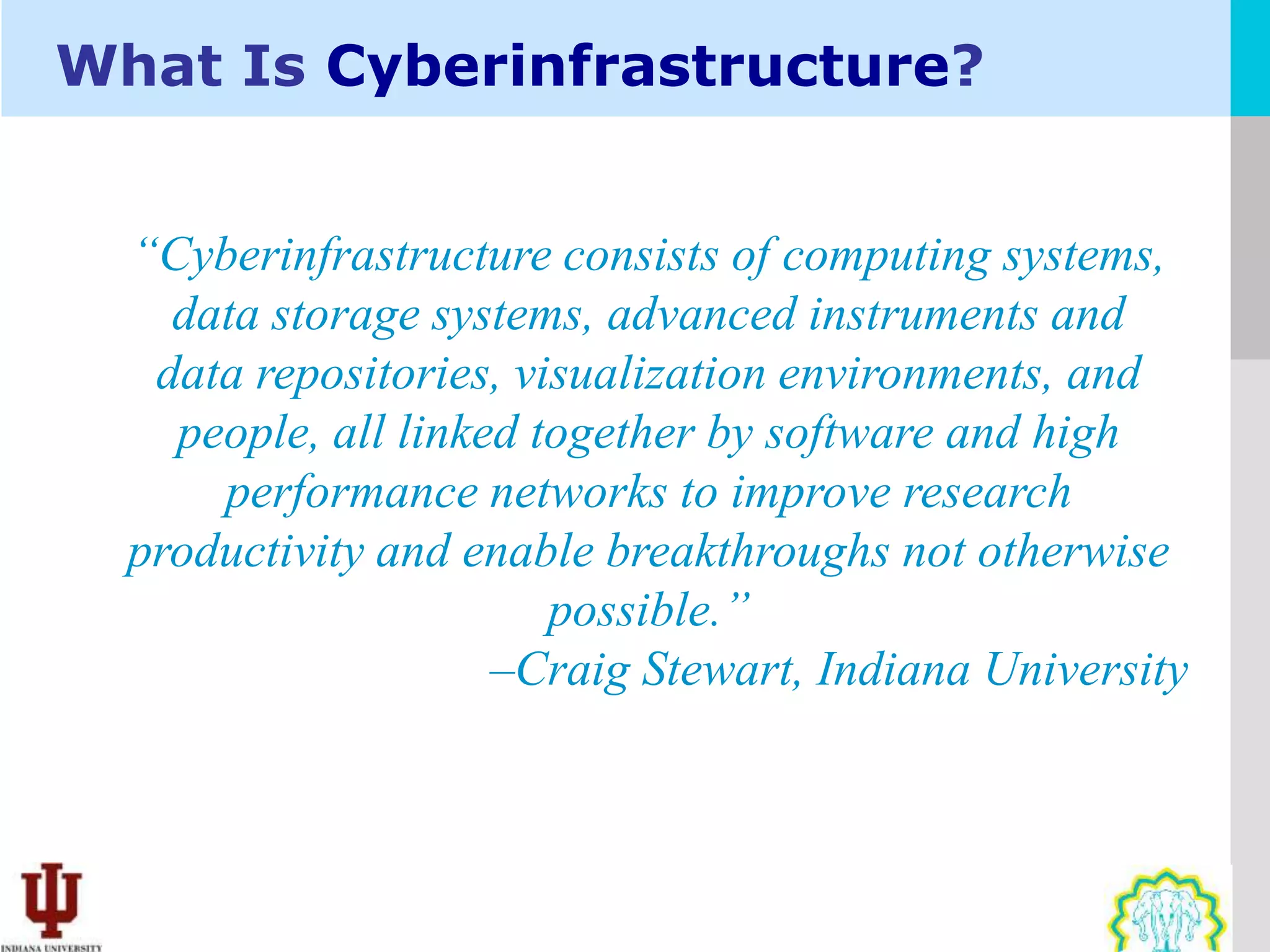 What Is Cyberinfrastructure?


  “Cyberinfrastructure consists of computing systems,
    data storage systems, advanced instruments and
   data repositories, visualization environments, and
    people, all linked together by software and high
      performance networks to improve research
  productivity and enable breakthroughs not otherwise
                        possible.”
                     –Craig Stewart, Indiana University
 