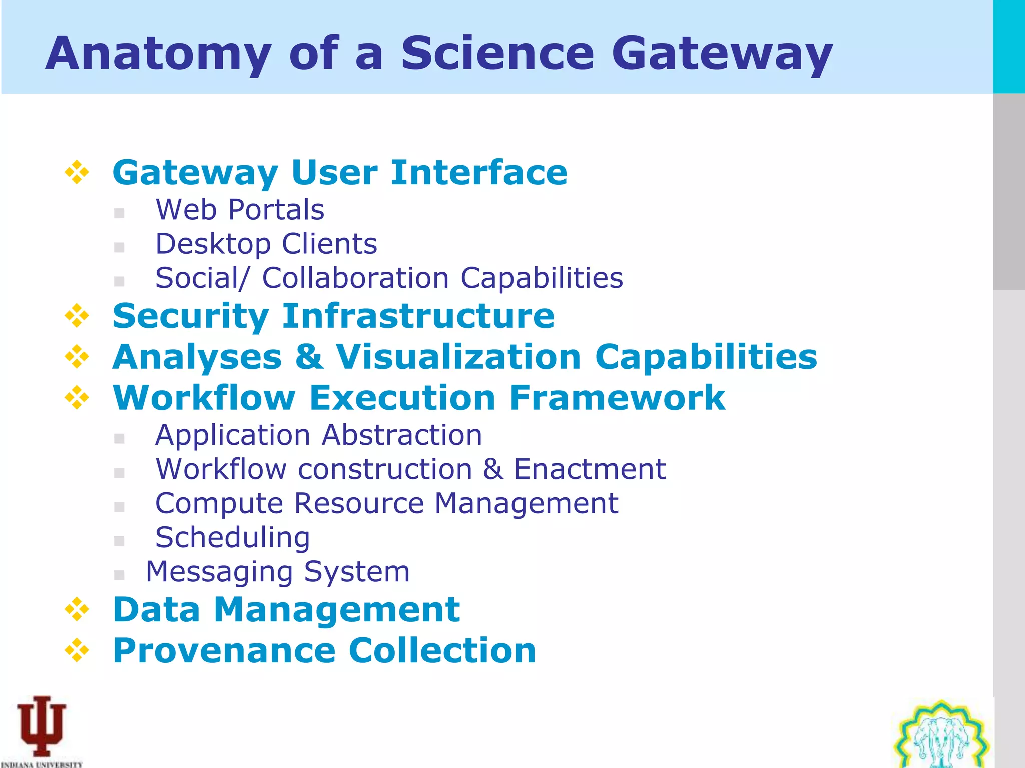 Anatomy of a Science Gateway

 Gateway User Interface
     Web Portals
     Desktop Clients
     Social/ Collaboration Capabilities
 Security Infrastructure
 Analyses & Visualization Capabilities
 Workflow Execution Framework
     Application Abstraction
     Workflow construction & Enactment
     Compute Resource Management
     Scheduling
     Messaging System
 Data Management
 Provenance Collection
 