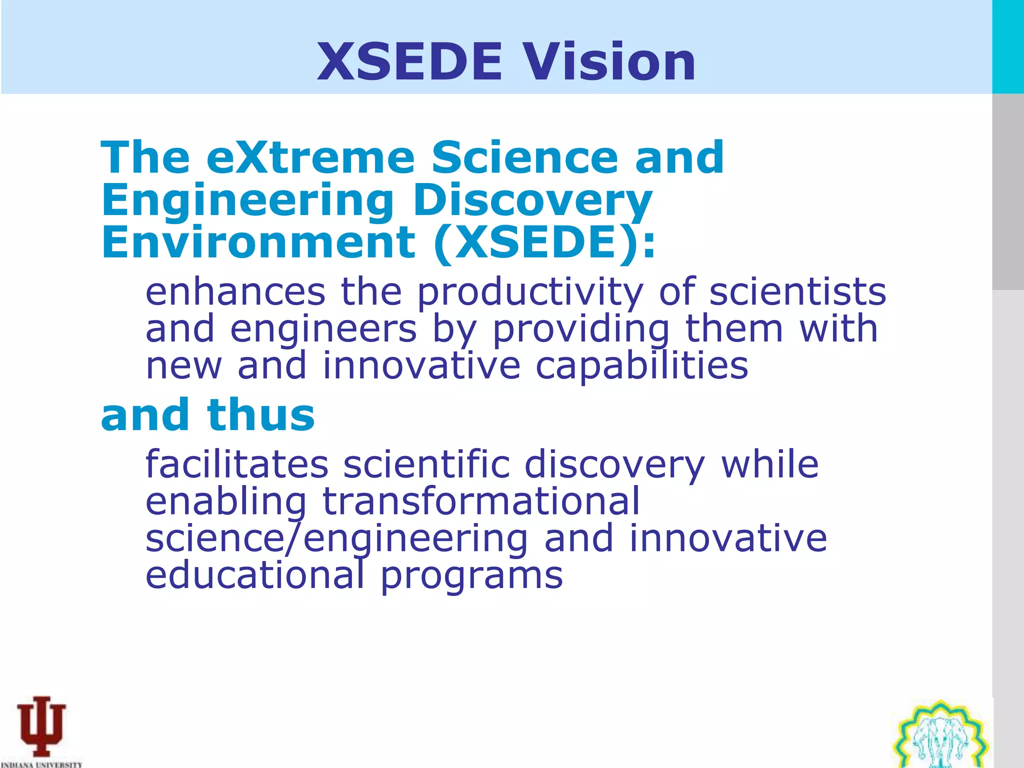 XSEDE Vision
The eXtreme Science and
Engineering Discovery
Environment (XSEDE):
 enhances the productivity of scientists
 and engineers by providing them with
 new and innovative capabilities
and thus
 facilitates scientific discovery while
 enabling transformational
 science/engineering and innovative
 educational programs
 