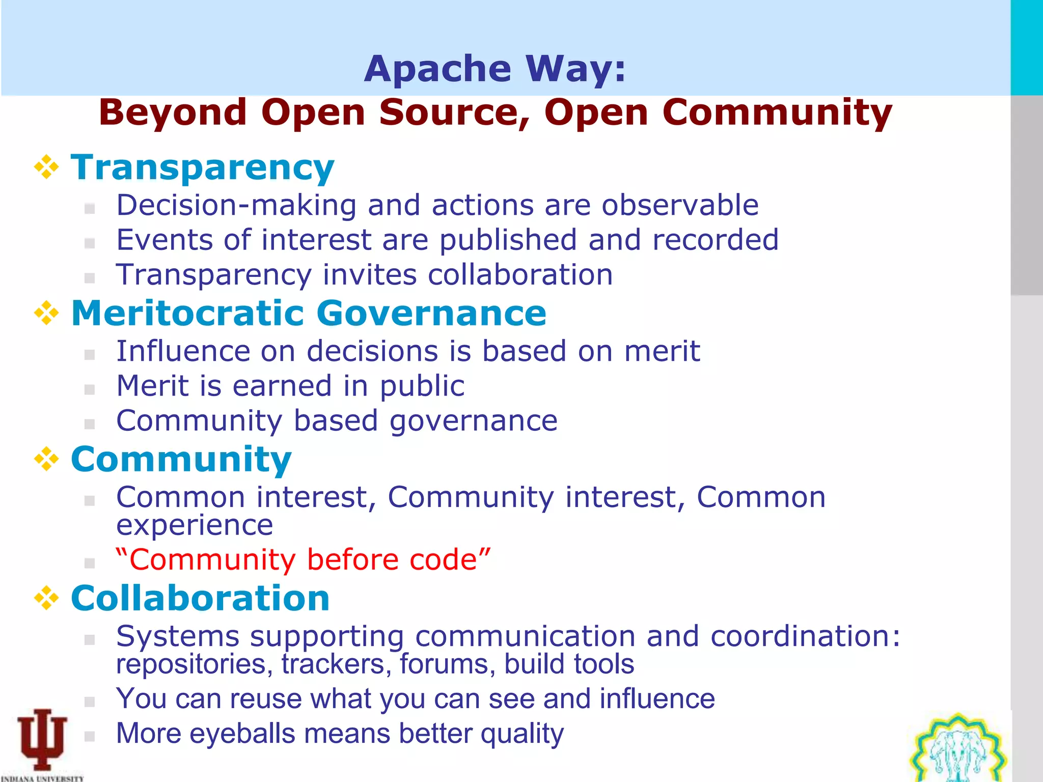 Apache Way:
      Beyond Open Source, Open Community
 Transparency
     Decision-making and actions are observable
     Events of interest are published and recorded
     Transparency invites collaboration
 Meritocratic Governance
     Influence on decisions is based on merit
     Merit is earned in public
     Community based governance
 Community
     Common interest, Community interest, Common
      experience
     “Community before code”
 Collaboration
     Systems supporting communication and coordination:
      repositories, trackers, forums, build tools
     You can reuse what you can see and influence
     More eyeballs means better quality
 