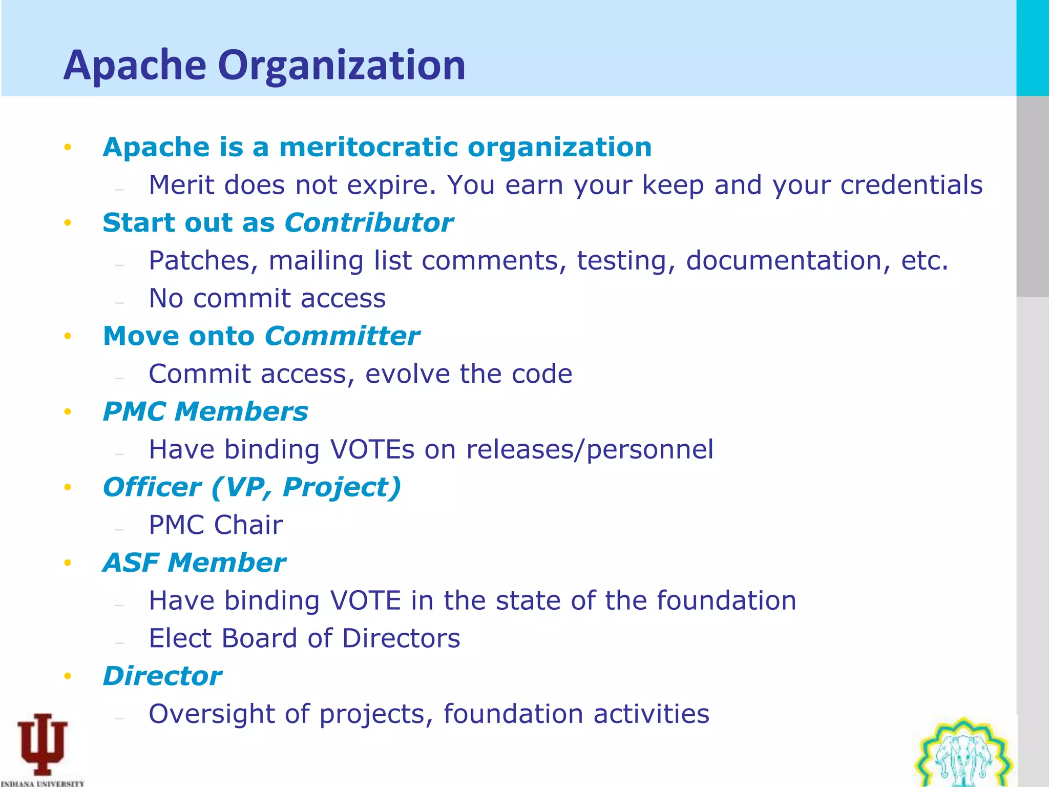 Apache Organization
•   Apache is a meritocratic organization
     – Merit does not expire. You earn your keep and your credentials
•   Start out as Contributor
     – Patches, mailing list comments, testing, documentation, etc.
     – No commit access
•   Move onto Committer
     – Commit access, evolve the code
•   PMC Members
     – Have binding VOTEs on releases/personnel
•   Officer (VP, Project)
     – PMC Chair
•   ASF Member
     – Have binding VOTE in the state of the foundation
     – Elect Board of Directors
•   Director
     – Oversight of projects, foundation activities
 