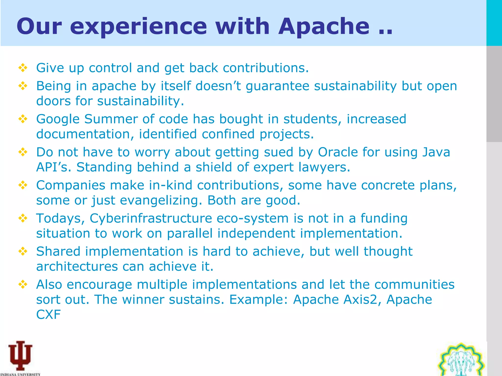 Our experience with Apache ..
 Give up control and get back contributions.
 Being in apache by itself doesn’t guarantee sustainability but open
  doors for sustainability.
 Google Summer of code has bought in students, increased
  documentation, identified confined projects.
 Do not have to worry about getting sued by Oracle for using Java
  API’s. Standing behind a shield of expert lawyers.
 Companies make in-kind contributions, some have concrete plans,
  some or just evangelizing. Both are good.
 Todays, Cyberinfrastructure eco-system is not in a funding
  situation to work on parallel independent implementation.
 Shared implementation is hard to achieve, but well thought
  architectures can achieve it.
 Also encourage multiple implementations and let the communities
  sort out. The winner sustains. Example: Apache Axis2, Apache
  CXF
 