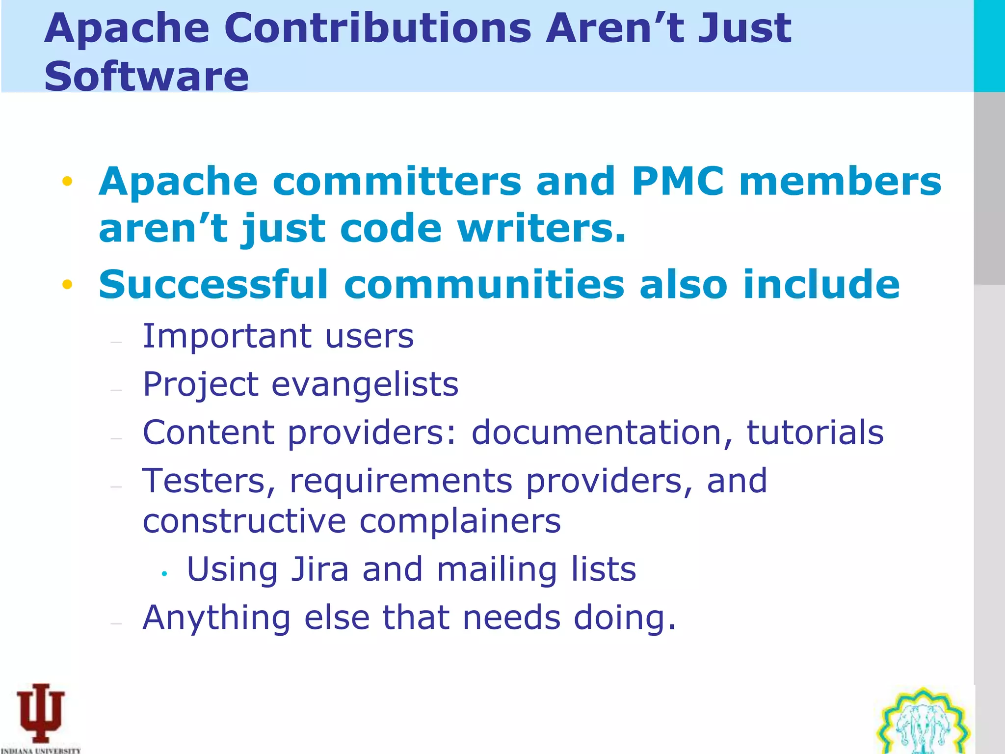 Apache Contributions Aren’t Just
Software

• Apache committers and PMC members
  aren’t just code writers.
• Successful communities also include
  –   Important users
  –   Project evangelists
  –   Content providers: documentation, tutorials
  –   Testers, requirements providers, and
      constructive complainers
       • Using Jira and mailing lists

  –   Anything else that needs doing.
 