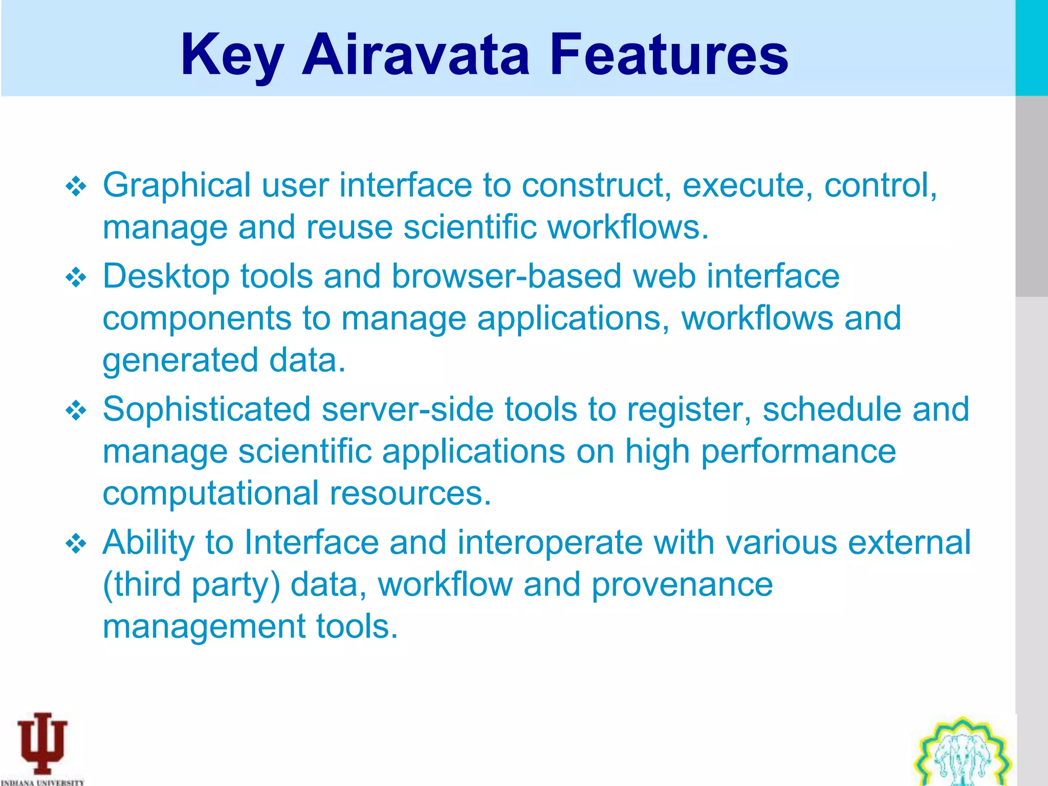 Key Airavata Features

 Graphical user interface to construct, execute, control,
  manage and reuse scientific workflows.
 Desktop tools and browser-based web interface
  components to manage applications, workflows and
  generated data.
 Sophisticated server-side tools to register, schedule and
  manage scientific applications on high performance
  computational resources.
 Ability to Interface and interoperate with various external
  (third party) data, workflow and provenance
  management tools.
 