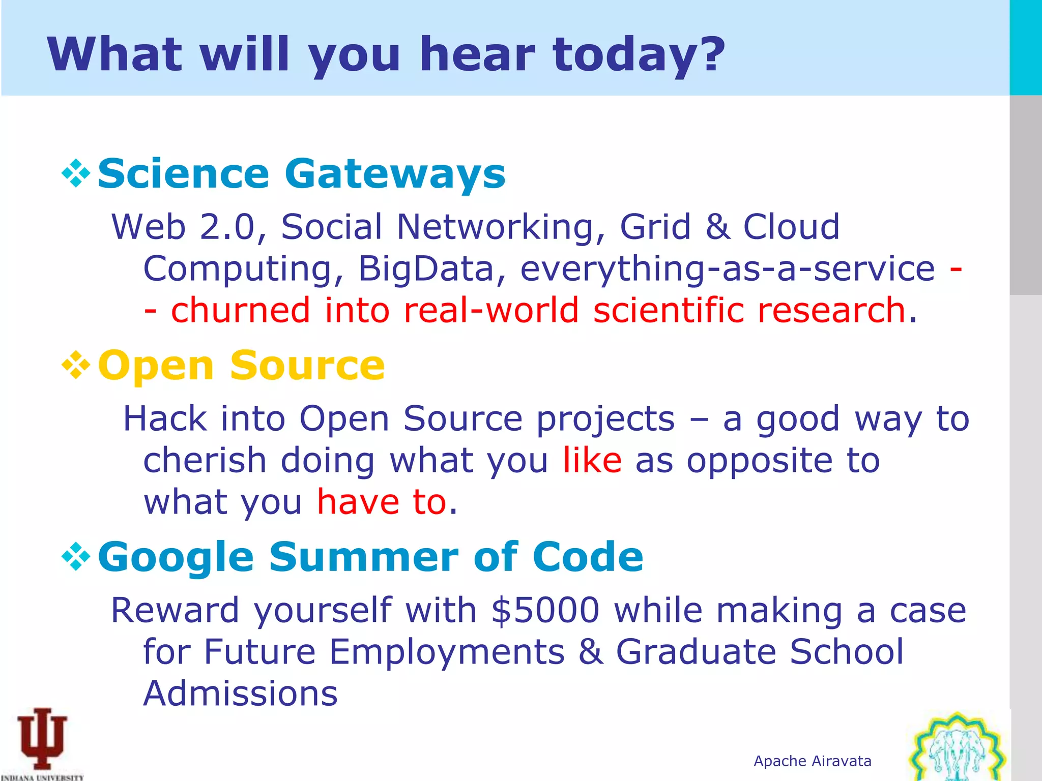 What will you hear today?

Science Gateways
  Web 2.0, Social Networking, Grid & Cloud
   Computing, BigData, everything-as-a-service -
   - churned into real-world scientific research.
Open Source
  Hack into Open Source projects – a good way to
   cherish doing what you like as opposite to
   what you have to.
Google Summer of Code
  Reward yourself with $5000 while making a case
   for Future Employments & Graduate School
   Admissions
                                     Apache Airavata
 