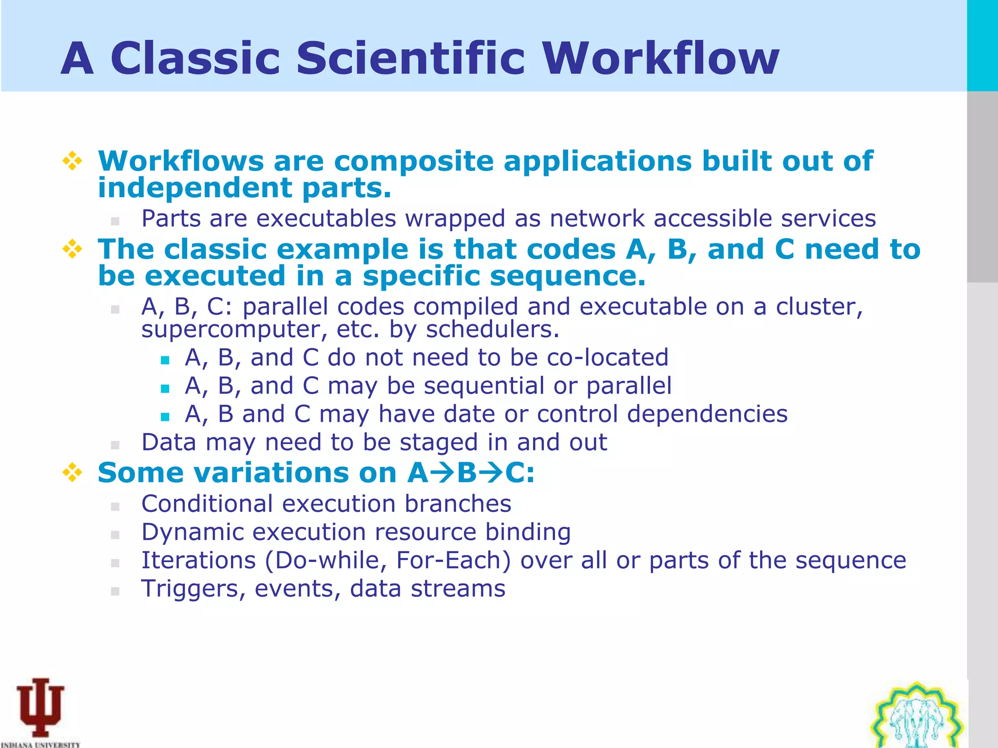 A Classic Scientific Workflow

 Workflows are composite applications built out of
  independent parts.
      Parts are executables wrapped as network accessible services
 The classic example is that codes A, B, and C need to
  be executed in a specific sequence.
      A, B, C: parallel codes compiled and executable on a cluster,
       supercomputer, etc. by schedulers.
         A, B, and C do not need to be co-located

         A, B, and C may be sequential or parallel
         A, B and C may have date or control dependencies
      Data may need to be staged in and out
 Some variations on ABC:
      Conditional execution branches
      Dynamic execution resource binding
      Iterations (Do-while, For-Each) over all or parts of the sequence
      Triggers, events, data streams
 