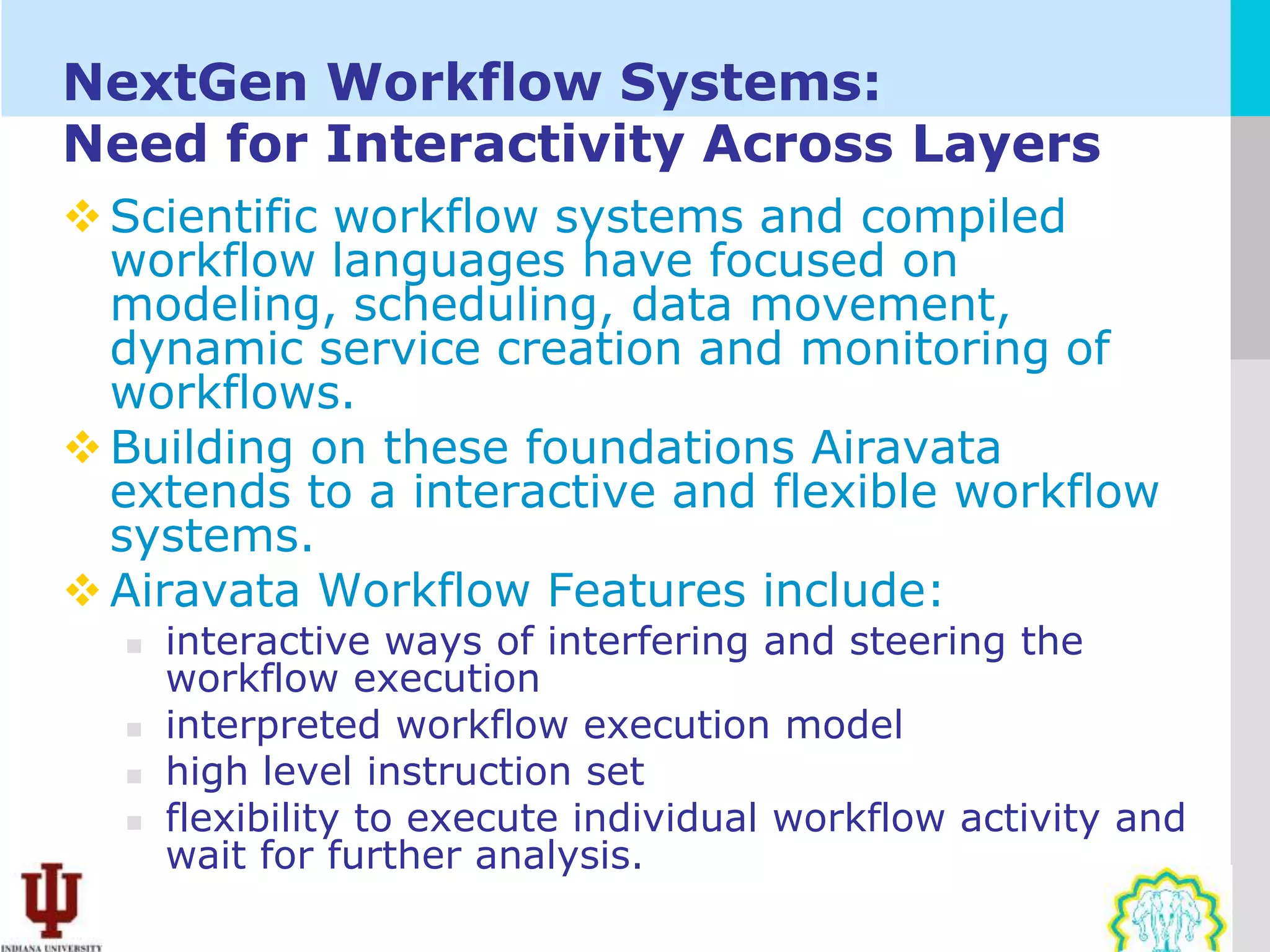 NextGen Workflow Systems:
Need for Interactivity Across Layers
 Scientific workflow systems and compiled
  workflow languages have focused on
  modeling, scheduling, data movement,
  dynamic service creation and monitoring of
  workflows.
 Building on these foundations Airavata
  extends to a interactive and flexible workflow
  systems.
 Airavata Workflow Features include:
     interactive ways of interfering and steering the
      workflow execution
     interpreted workflow execution model
     high level instruction set
     flexibility to execute individual workflow activity and
      wait for further analysis.
 