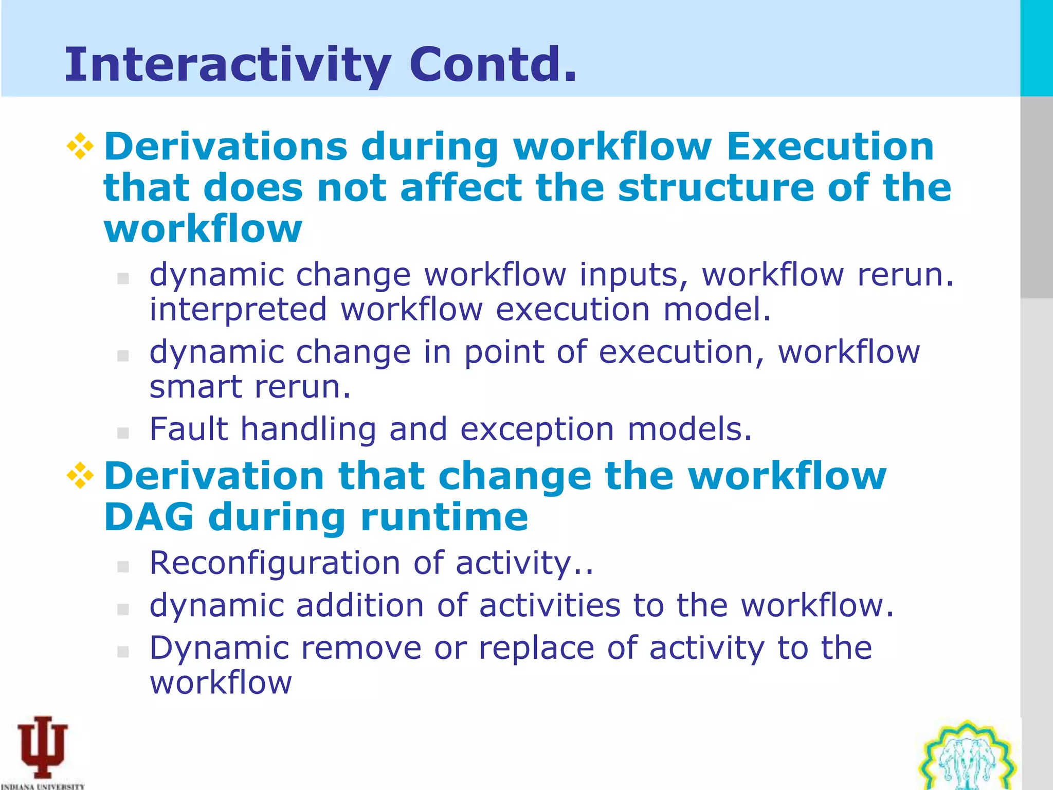 Interactivity Contd.
 Derivations during workflow Execution
  that does not affect the structure of the
  workflow
     dynamic change workflow inputs, workflow rerun.
      interpreted workflow execution model.
     dynamic change in point of execution, workflow
      smart rerun.
     Fault handling and exception models.
 Derivation that change the workflow
  DAG during runtime
     Reconfiguration of activity..
     dynamic addition of activities to the workflow.
     Dynamic remove or replace of activity to the
      workflow
 