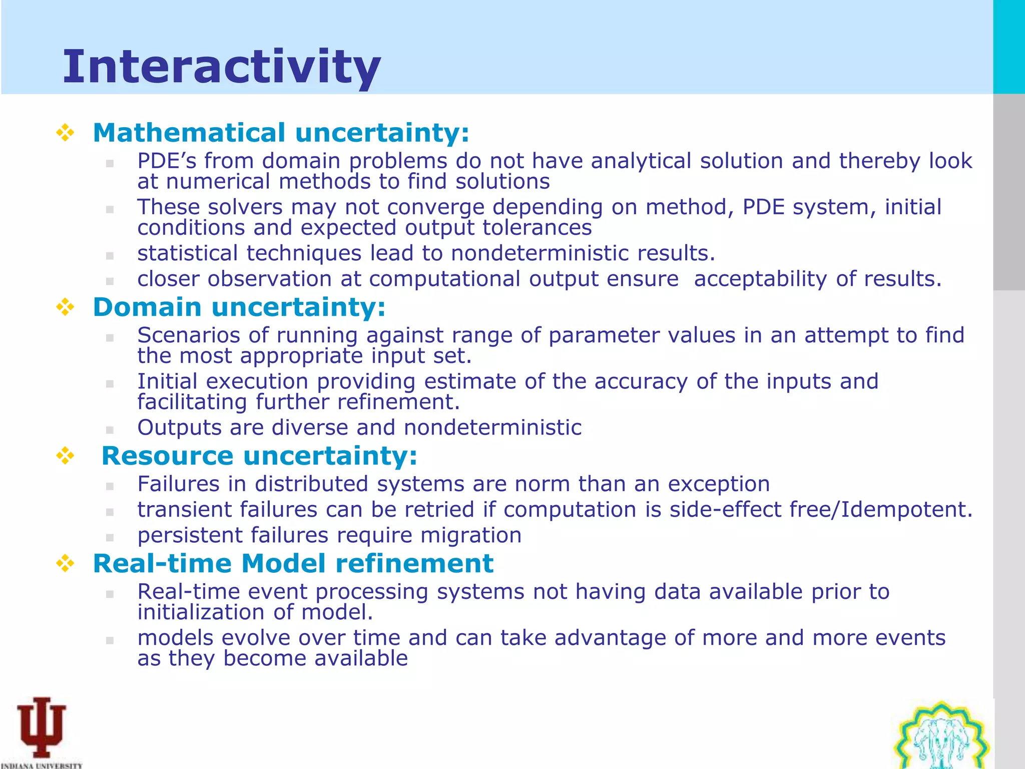 Interactivity
 Mathematical uncertainty:
      PDE’s from domain problems do not have analytical solution and thereby look
       at numerical methods to find solutions
      These solvers may not converge depending on method, PDE system, initial
       conditions and expected output tolerances
      statistical techniques lead to nondeterministic results.
      closer observation at computational output ensure acceptability of results.
 Domain uncertainty:
      Scenarios of running against range of parameter values in an attempt to find
       the most appropriate input set.
      Initial execution providing estimate of the accuracy of the inputs and
       facilitating further refinement.
      Outputs are diverse and nondeterministic
 Resource uncertainty:
      Failures in distributed systems are norm than an exception
      transient failures can be retried if computation is side-effect free/Idempotent.
      persistent failures require migration
 Real-time Model refinement
      Real-time event processing systems not having data available prior to
       initialization of model.
      models evolve over time and can take advantage of more and more events
       as they become available
 
