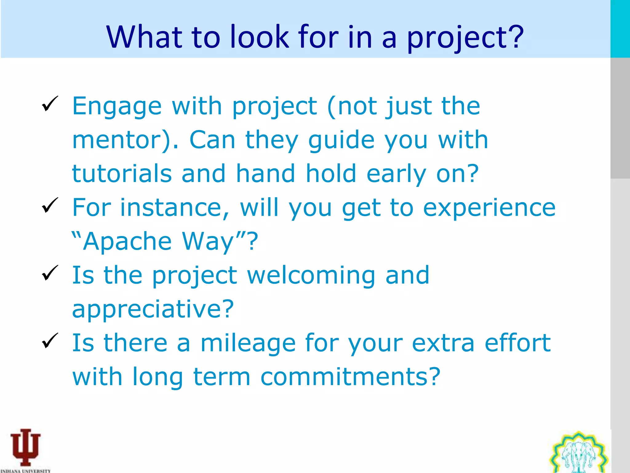 What to look for in a project?
 Engage with project (not just the
  mentor). Can they guide you with
  tutorials and hand hold early on?
 For instance, will you get to experience
  “Apache Way”?
 Is the project welcoming and
  appreciative?
 Is there a mileage for your extra effort
  with long term commitments?
 