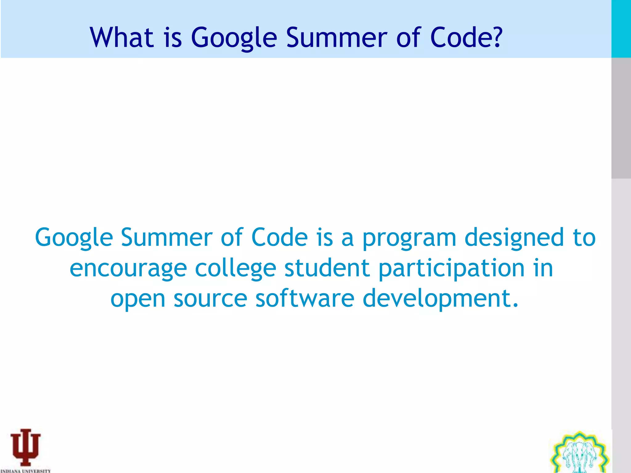 What is Google Summer of Code?




Google Summer of Code is a program designed to
  encourage college student participation in
      open source software development.
 