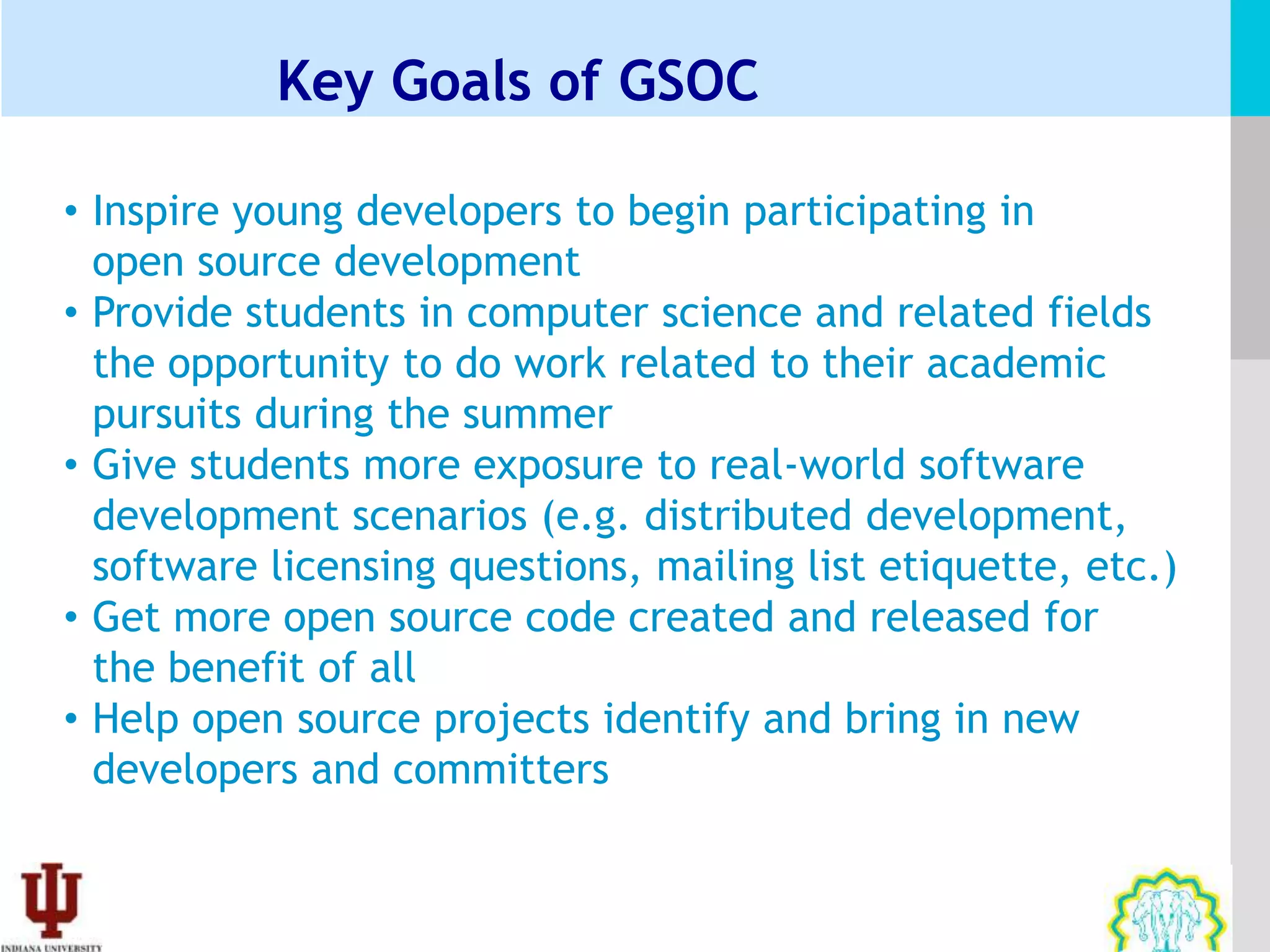 Key Goals of GSOC

• Inspire young developers to begin participating in
  open source development
• Provide students in computer science and related fields
  the opportunity to do work related to their academic
  pursuits during the summer
• Give students more exposure to real-world software
  development scenarios (e.g. distributed development,
  software licensing questions, mailing list etiquette, etc.)
• Get more open source code created and released for
  the benefit of all
• Help open source projects identify and bring in new
  developers and committers
 