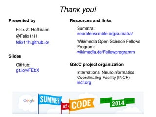 Thank you!
Presented by
Felix Z. Hoﬀmann
@Felix11H
felix11h.github.io/
Slides
GitHub:
git.io/vFEbX
Resources and links
Sumatra:
neuralensemble.org/sumatra/
Wikimedia Open Science Fellows
Program:
wikimedia.de/Fellowprogramm
GSoC project organization
International Neuroinformatics
Coordinating Facility (INCF)
incf.org
 
