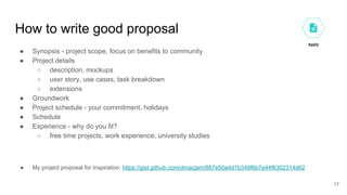 How to write good proposal
● Synopsis - project scope, focus on benefits to community
● Project details
○ description, mockups
○ user story, use cases, task breakdown
○ extensions
● Groundwork
● Project schedule - your commitment, holidays
● Schedule
● Experience - why do you fit?
○ free time projects, work experience, university studies
● My project proposal for inspiration: https://gist.github.com/dmacjam/887e50a4d1b349f6b7e44f6302314d62
17
 