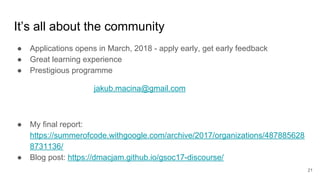 It’s all about the community
● Applications opens in March, 2018 - apply early, get early feedback
● Great learning experience
● Prestigious programme
jakub.macina@gmail.com
● My final report:
https://summerofcode.withgoogle.com/archive/2017/organizations/487885628
8731136/
● Blog post: https://dmacjam.github.io/gsoc17-discourse/
21
 
