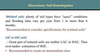 Discussions: Soil Homologation
Wetland soils: plenty of soil types have “aquic” conditions
and flooding time vary per year from 1 to more than 6
months.
“Recommended to consider specifications for wetland soils”
LAC vs HAC soils:
- Great part of mineral soils are neither LAC or HAC. Thus
over/under- estimation of SOC.
• Recommended to create an intermediate class
 