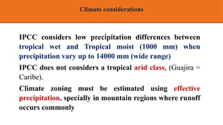 IPCC considers low precipitation differences between
tropical wet and Tropical moist (1000 mm) when
precipitation vary up to 14000 mm (wide range)
IPCC does not considers a tropical arid class, (Guajira =
Caribe).
Climate zoning must be estimated using effective
precipitation, specially in mountain regions where runoff
occurs commonly
Climate considerations
 
