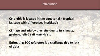 Introduction
Colombia is located in the equatorial – tropical
latitude with differences in altitude
Climate and edafo– diversity due to its climate,
geology, relief, soil materials…
Estimating SOC reference is a challenge due to lack
of data
 