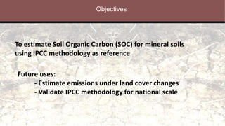 Objectives
To estimate Soil Organic Carbon (SOC) for mineral soils
using IPCC methodology as reference
Future uses:
- Estimate emissions under land cover changes
- Validate IPCC methodology for national scale
 