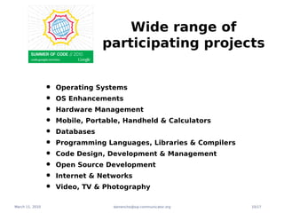 Wide range of
                                 participating projects


                 •   Operating Systems
                 •   OS Enhancements
                 •   Hardware Management
                 •   Mobile, Portable, Handheld & Calculators
                 •   Databases
                 •   Programming Languages, Libraries & Compilers
                 •   Code Design, Development & Management
                 •   Open Source Development
                 •   Internet & Networks
                 •   Video, TV & Photography

March 11, 2010                     damencho@sip-communicator.org    10/17
 