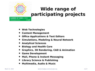 Wide range of
                            participating projects


                 •   Web Technologies
                 •   Content Management
                 •   Office Applications & Text Editors
                 •   Simulations, Modeling & Neural Network
                 •   Analytical Sciences
                 •   Biology and Health Care
                 •   Graphics, 3D Rendering, CAD & Animation
                 •   Game Development
                 •   Mail, Phone & Instant Messaging
                 •   Library Science & Publishing
                 •   Multimedia, Audio & Music

March 11, 2010                   damencho@sip-communicator.org   11/17
 
