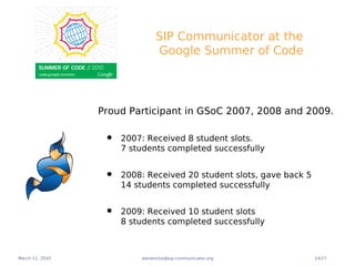 SIP Communicator at the
                               Google Summer of Code




                 Proud Participant in GSoC 2007, 2008 and 2009.

                  •   2007: Received 8 student slots.
                      7 students completed successfully


                  •   2008: Received 20 student slots, gave back 5
                      14 students completed successfully


                  •   2009: Received 10 student slots
                      8 students completed successfully



March 11, 2010            damencho@sip-communicator.org              14/17
 
